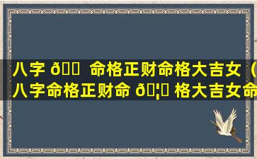 八字 🐠 命格正财命格大吉女（八字命格正财命 🦋 格大吉女命）